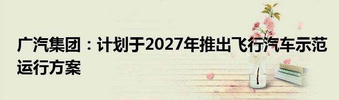 广汽集团：计划于2027年推出飞行汽车示范运行方案