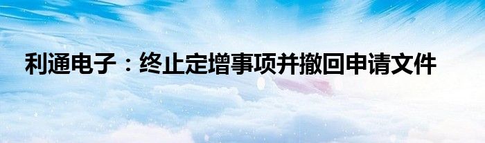 利通电子：终止定增事项并撤回申请文件