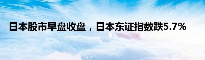 日本股市早盘收盘，日本东证指数跌5.7%