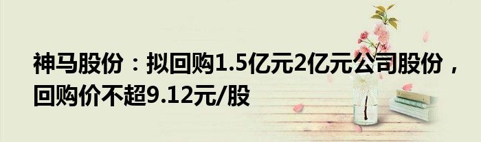 神马股份：拟回购1.5亿元2亿元公司股份，回购价不超9.12元/股