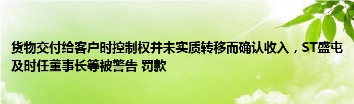 货物交付给客户时控制权并未实质转移而确认收入，ST盛屯及时任董事长等被警告 罚款