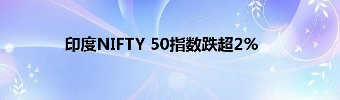 印度NIFTY 50指数跌超2%