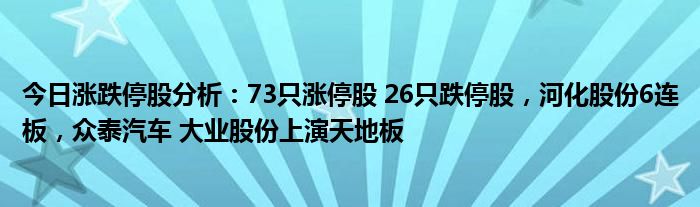 今日涨跌停股分析：73只涨停股 26只跌停股，河化股份6连板，众泰汽车 大业股份上演天地板