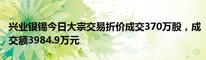 兴业银锡今日大宗交易折价成交370万股，成交额3984.9万元