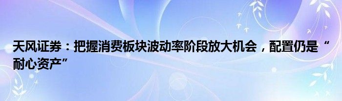 天风证券：把握消费板块波动率阶段放大机会，配置仍是“耐心资产”