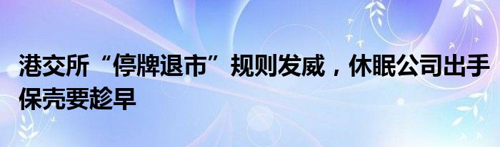 港交所“停牌退市”规则发威，休眠公司出手保壳要趁早