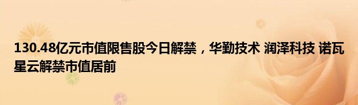 130.48亿元市值限售股今日解禁，华勤技术 润泽科技 诺瓦星云解禁市值居前