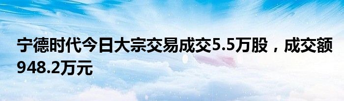 宁德时代今日大宗交易成交5.5万股，成交额948.2万元