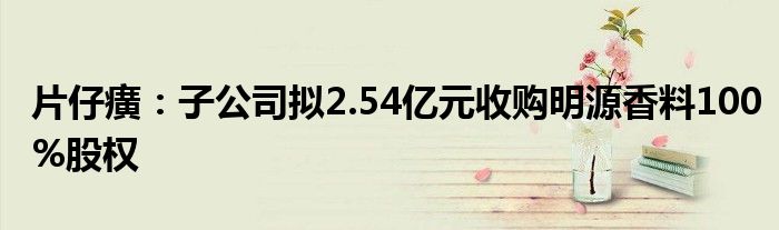 片仔癀：子公司拟2.54亿元收购明源香料100%股权