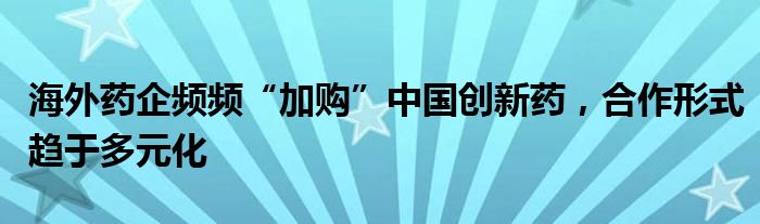 海外药企频频“加购”中国创新药，合作形式趋于多元化