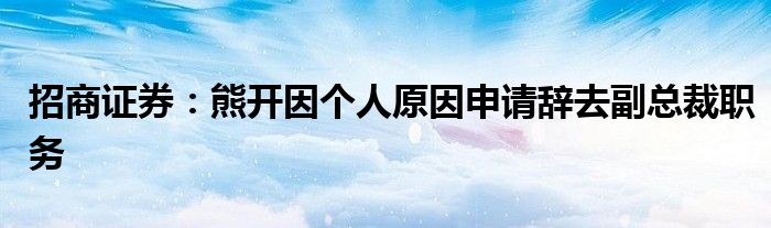 招商证券：熊开因个人原因申请辞去副总裁职务