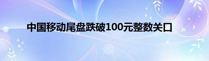 中国移动尾盘跌破100元整数关口