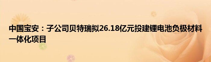 中国宝安：子公司贝特瑞拟26.18亿元投建锂电池负极材料一体化项目