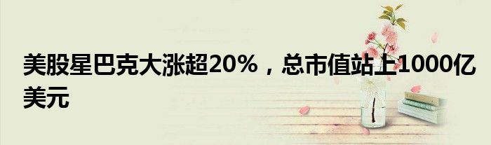 美股星巴克大涨超20%，总市值站上1000亿美元