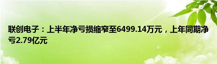 联创电子：上半年净亏损缩窄至6499.14万元，上年同期净亏2.79亿元