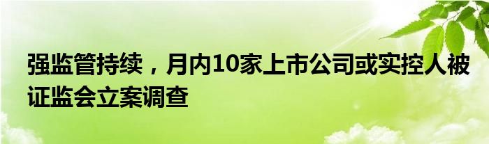 强监管持续，月内10家上市公司或实控人被证监会立案调查