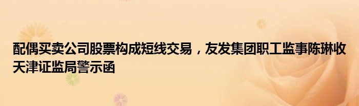 配偶买卖公司股票构成短线交易，友发集团职工监事陈琳收天津证监局警示函