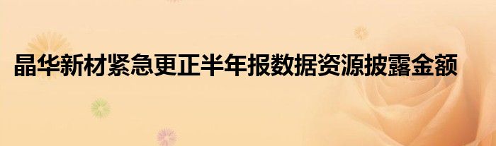 晶华新材紧急更正半年报数据资源披露金额