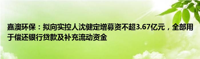 嘉澳环保：拟向实控人沈健定增募资不超3.67亿元，全部用于偿还银行贷款及补充流动资金