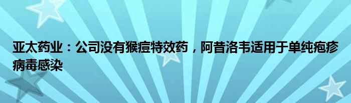 亚太药业：公司没有猴痘特效药，阿昔洛韦适用于单纯疱疹病毒感染