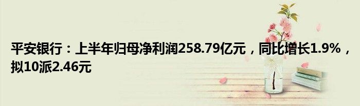 平安银行：上半年归母净利润258.79亿元，同比增长1.9%，拟10派2.46元