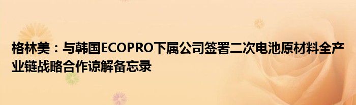 格林美：与韩国ECOPRO下属公司签署二次电池原材料全产业链战略合作谅解备忘录