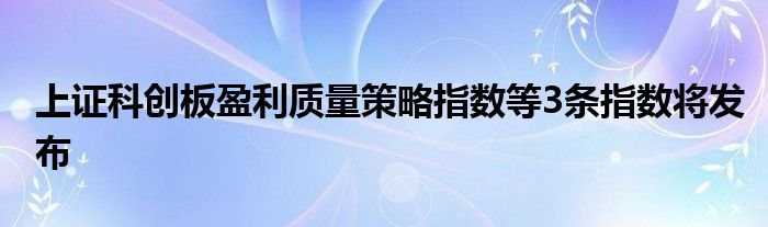 上证科创板盈利质量策略指数等3条指数将发布