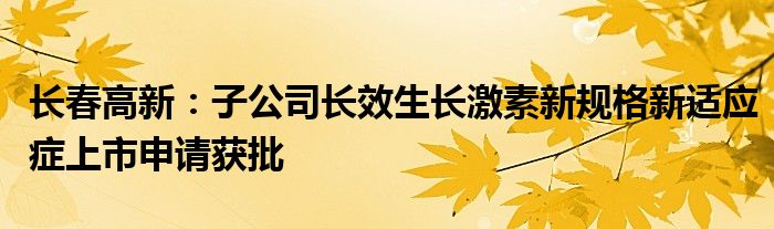 长春高新：子公司长效生长激素新规格新适应症上市申请获批