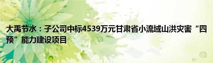 大禹节水：子公司中标4539万元甘肃省小流域山洪灾害“四预”能力建设项目