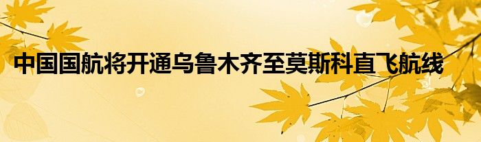 中国国航将开通乌鲁木齐至莫斯科直飞航线