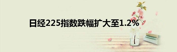 日经225指数跌幅扩大至1.2%