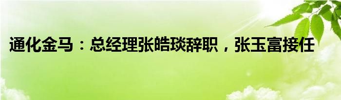 通化金马：总经理张皓琰辞职，张玉富接任