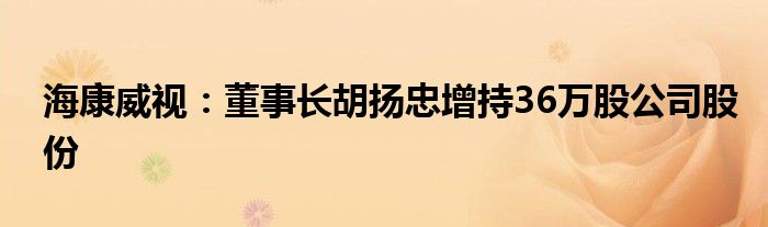 海康威视：董事长胡扬忠增持36万股公司股份