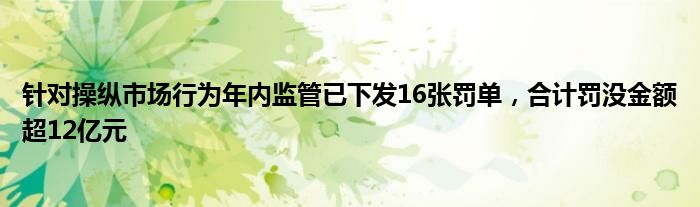 针对操纵市场行为年内监管已下发16张罚单，合计罚没金额超12亿元