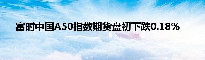 富时中国A50指数期货盘初下跌0.18%