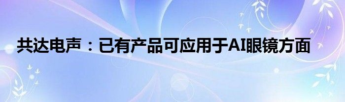 共达电声：已有产品可应用于AI眼镜方面