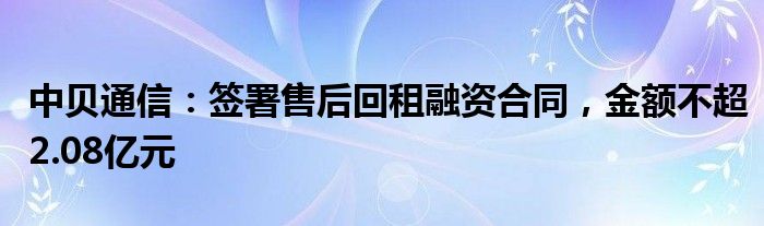 中贝通信：签署售后回租融资合同，金额不超2.08亿元