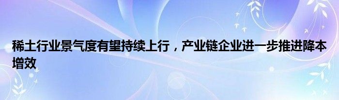 稀土行业景气度有望持续上行，产业链企业进一步推进降本增效