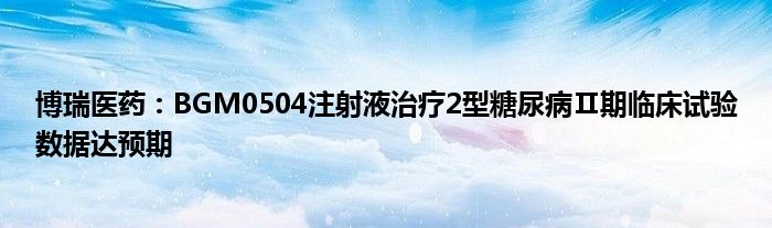 博瑞医药：BGM0504注射液治疗2型糖尿病Ⅱ期临床试验数据达预期