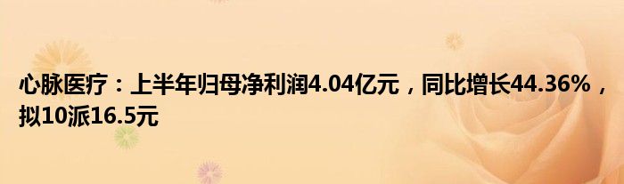 心脉医疗：上半年归母净利润4.04亿元，同比增长44.36%，拟10派16.5元