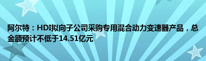 阿尔特：HDI拟向子公司采购专用混合动力变速器产品，总金额预计不低于14.51亿元