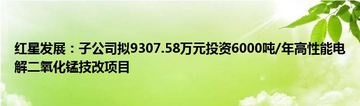 红星发展：子公司拟9307.58万元投资6000吨/年高性能电解二氧化锰技改项目