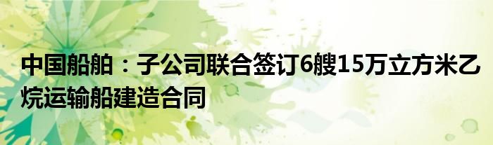 中国船舶：子公司联合签订6艘15万立方米乙烷运输船建造合同