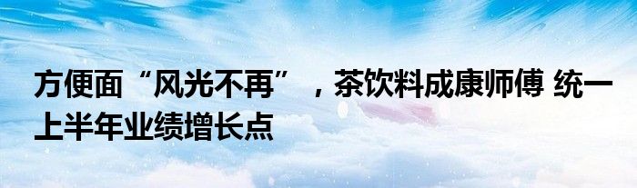 方便面“风光不再”，茶饮料成康师傅 统一上半年业绩增长点