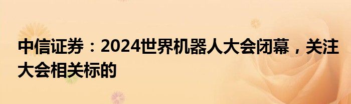 中信证券：2024世界机器人大会闭幕，关注大会相关标的