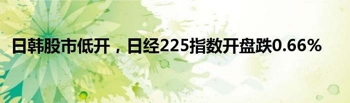 日韩股市低开，日经225指数开盘跌0.66%