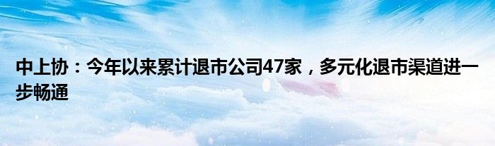 中上协：今年以来累计退市公司47家，多元化退市渠道进一步畅通