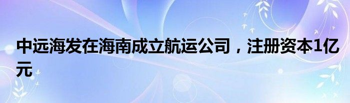 中远海发在海南成立航运公司，注册资本1亿元