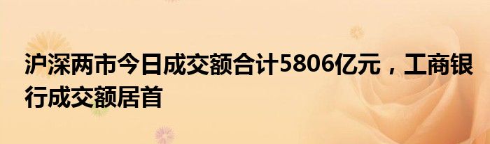 沪深两市今日成交额合计5806亿元，工商银行成交额居首