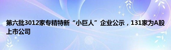 第六批3012家专精特新“小巨人”企业公示，131家为A股上市公司